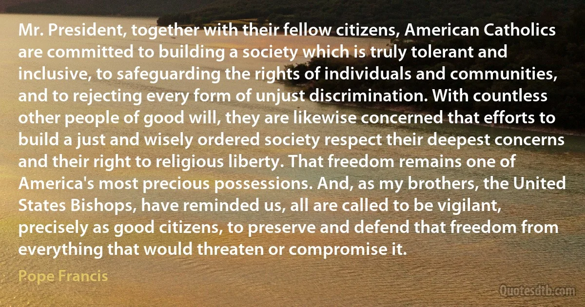 Mr. President, together with their fellow citizens, American Catholics are committed to building a society which is truly tolerant and inclusive, to safeguarding the rights of individuals and communities, and to rejecting every form of unjust discrimination. With countless other people of good will, they are likewise concerned that efforts to build a just and wisely ordered society respect their deepest concerns and their right to religious liberty. That freedom remains one of America's most precious possessions. And, as my brothers, the United States Bishops, have reminded us, all are called to be vigilant, precisely as good citizens, to preserve and defend that freedom from everything that would threaten or compromise it. (Pope Francis)