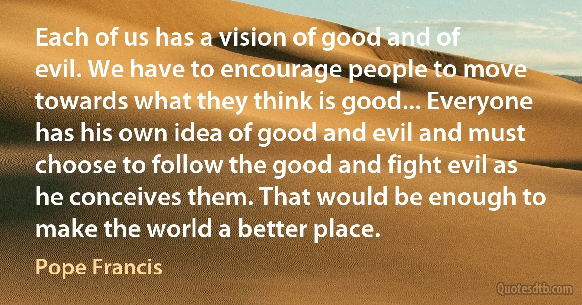 Each of us has a vision of good and of evil. We have to encourage people to move towards what they think is good... Everyone has his own idea of good and evil and must choose to follow the good and fight evil as he conceives them. That would be enough to make the world a better place. (Pope Francis)