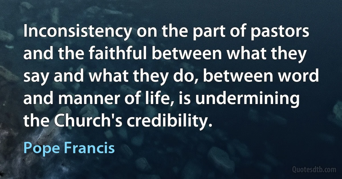 Inconsistency on the part of pastors and the faithful between what they say and what they do, between word and manner of life, is undermining the Church's credibility. (Pope Francis)