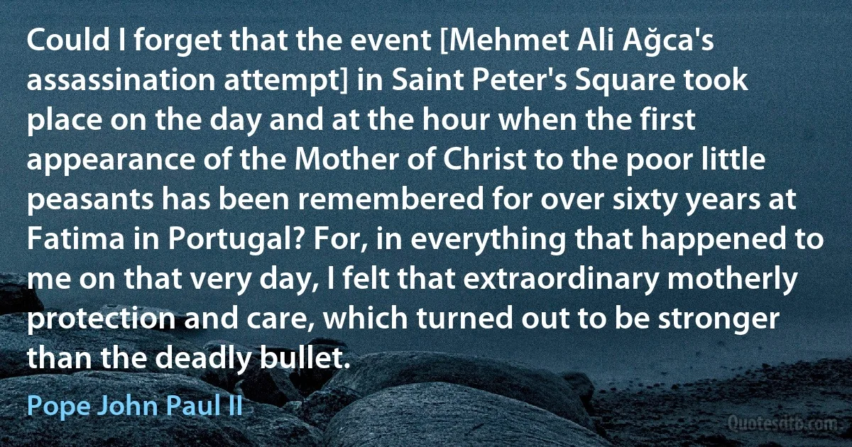 Could I forget that the event [Mehmet Ali Ağca's assassination attempt] in Saint Peter's Square took place on the day and at the hour when the first appearance of the Mother of Christ to the poor little peasants has been remembered for over sixty years at Fatima in Portugal? For, in everything that happened to me on that very day, I felt that extraordinary motherly protection and care, which turned out to be stronger than the deadly bullet. (Pope John Paul II)