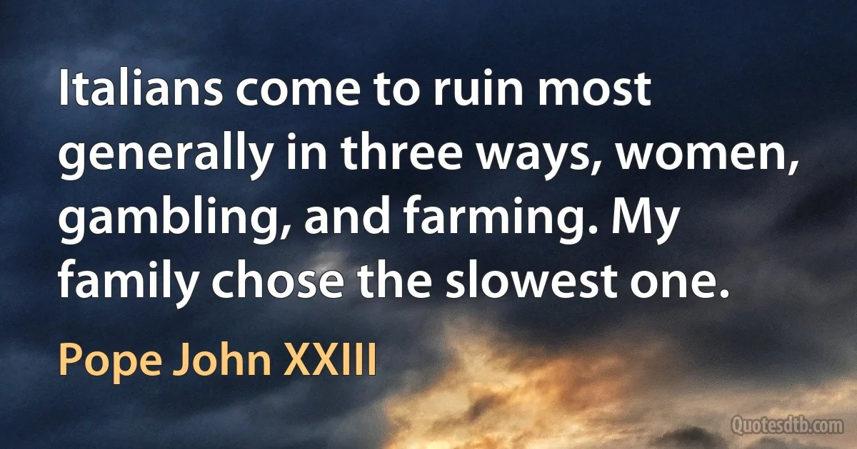 Italians come to ruin most generally in three ways, women, gambling, and farming. My family chose the slowest one. (Pope John XXIII)