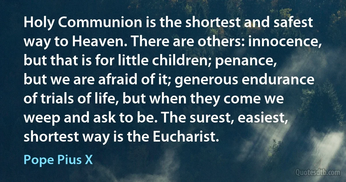 Holy Communion is the shortest and safest way to Heaven. There are others: innocence, but that is for little children; penance, but we are afraid of it; generous endurance of trials of life, but when they come we weep and ask to be. The surest, easiest, shortest way is the Eucharist. (Pope Pius X)