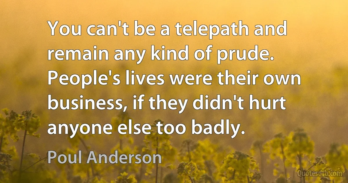 You can't be a telepath and remain any kind of prude. People's lives were their own business, if they didn't hurt anyone else too badly. (Poul Anderson)