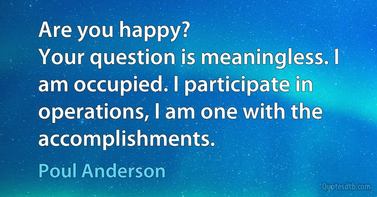 Are you happy?
Your question is meaningless. I am occupied. I participate in operations, I am one with the accomplishments. (Poul Anderson)