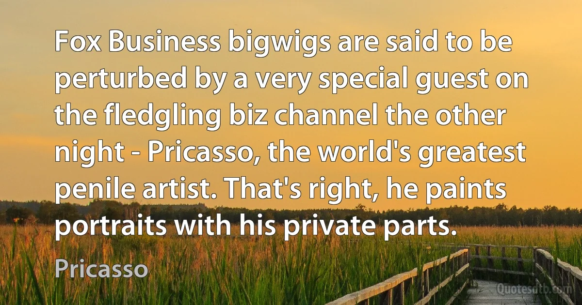 Fox Business bigwigs are said to be perturbed by a very special guest on the fledgling biz channel the other night - Pricasso, the world's greatest penile artist. That's right, he paints portraits with his private parts. (Pricasso)