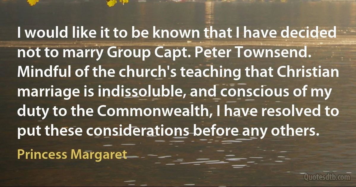 I would like it to be known that I have decided not to marry Group Capt. Peter Townsend. Mindful of the church's teaching that Christian marriage is indissoluble, and conscious of my duty to the Commonwealth, I have resolved to put these considerations before any others. (Princess Margaret)