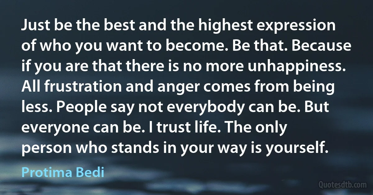 Just be the best and the highest expression of who you want to become. Be that. Because if you are that there is no more unhappiness. All frustration and anger comes from being less. People say not everybody can be. But everyone can be. I trust life. The only person who stands in your way is yourself. (Protima Bedi)