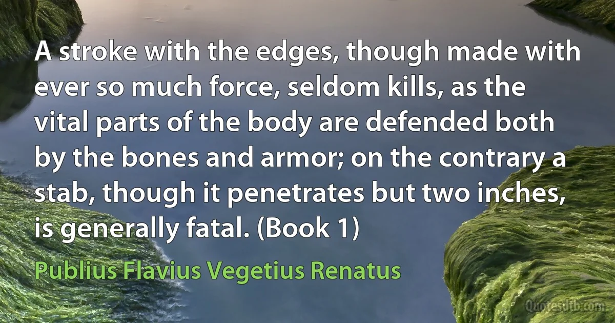 A stroke with the edges, though made with ever so much force, seldom kills, as the vital parts of the body are defended both by the bones and armor; on the contrary a stab, though it penetrates but two inches, is generally fatal. (Book 1) (Publius Flavius Vegetius Renatus)