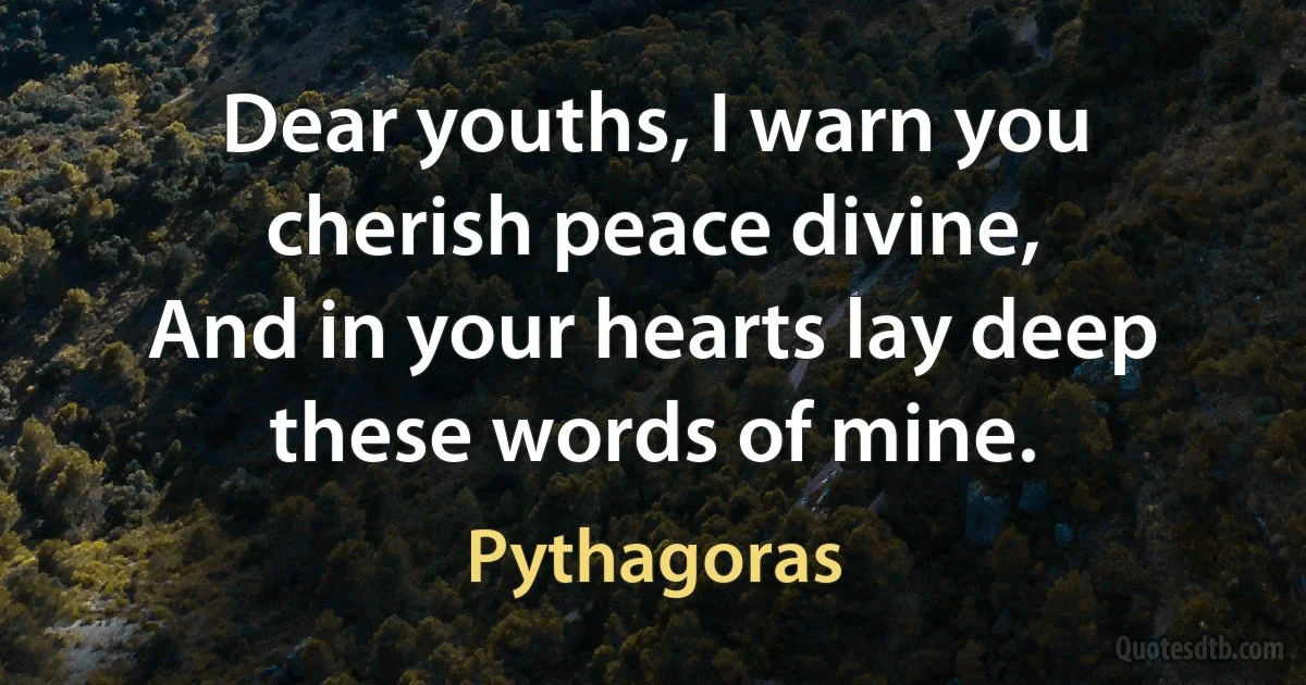 Dear youths, I warn you cherish peace divine,
And in your hearts lay deep these words of mine. (Pythagoras)