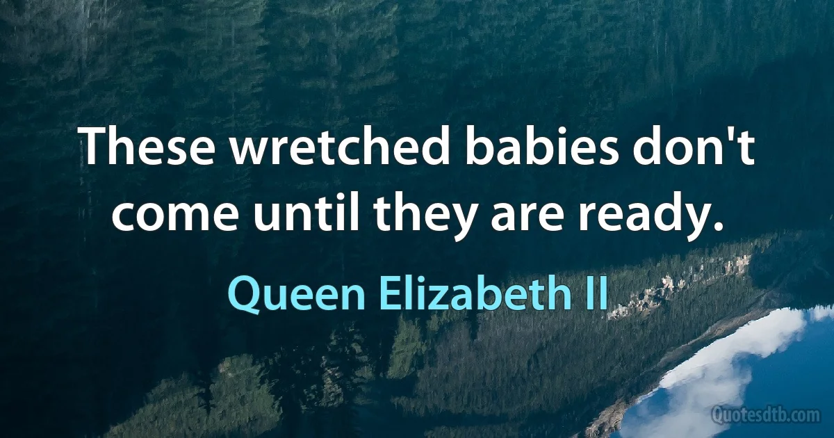 These wretched babies don't come until they are ready. (Queen Elizabeth II)