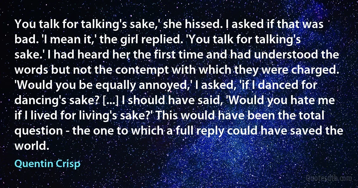 You talk for talking's sake,' she hissed. I asked if that was bad. 'I mean it,' the girl replied. 'You talk for talking's sake.' I had heard her the first time and had understood the words but not the contempt with which they were charged. 'Would you be equally annoyed,' I asked, 'if I danced for dancing's sake? [...] I should have said, 'Would you hate me if I lived for living's sake?' This would have been the total question - the one to which a full reply could have saved the world. (Quentin Crisp)