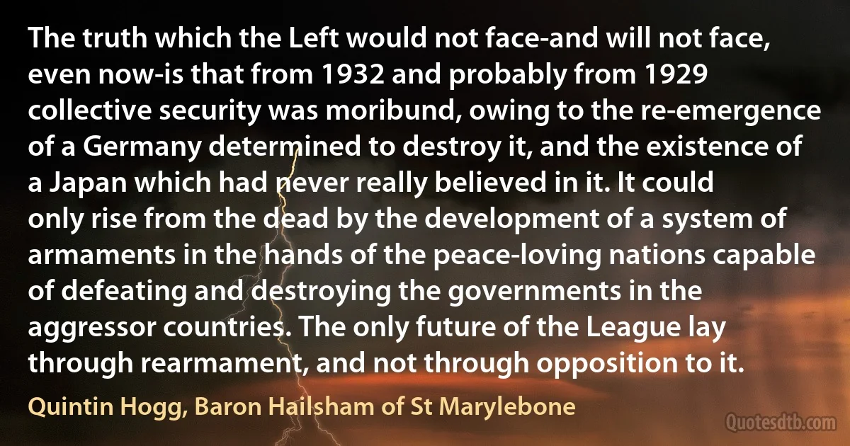 The truth which the Left would not face-and will not face, even now-is that from 1932 and probably from 1929 collective security was moribund, owing to the re-emergence of a Germany determined to destroy it, and the existence of a Japan which had never really believed in it. It could only rise from the dead by the development of a system of armaments in the hands of the peace-loving nations capable of defeating and destroying the governments in the aggressor countries. The only future of the League lay through rearmament, and not through opposition to it. (Quintin Hogg, Baron Hailsham of St Marylebone)