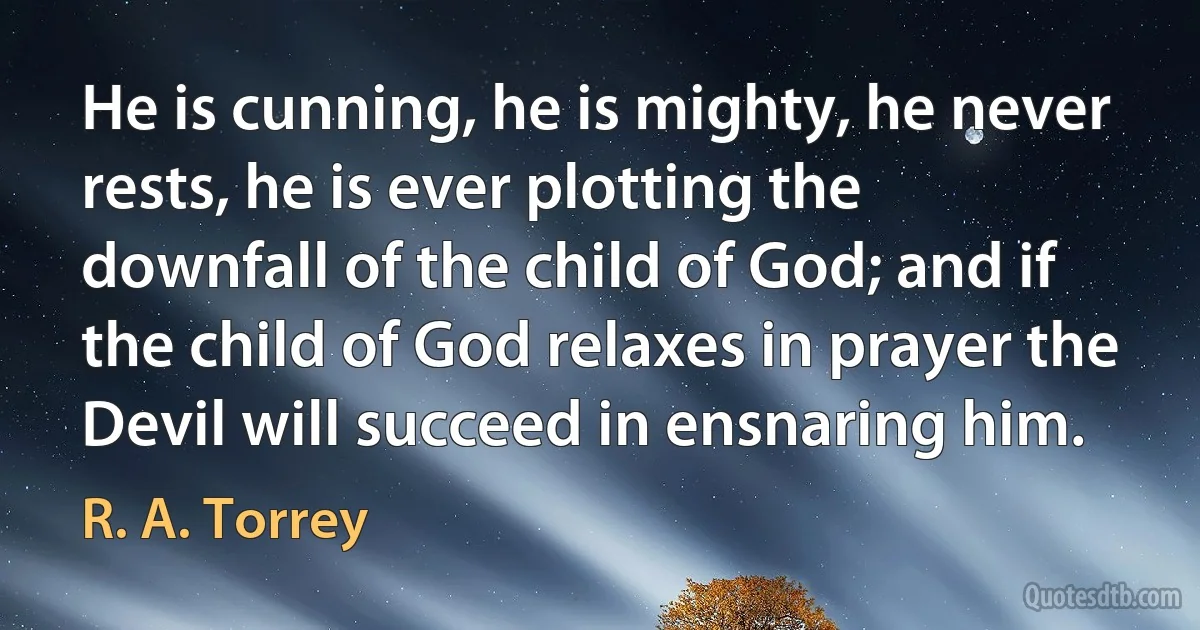 He is cunning, he is mighty, he never rests, he is ever plotting the downfall of the child of God; and if the child of God relaxes in prayer the Devil will succeed in ensnaring him. (R. A. Torrey)