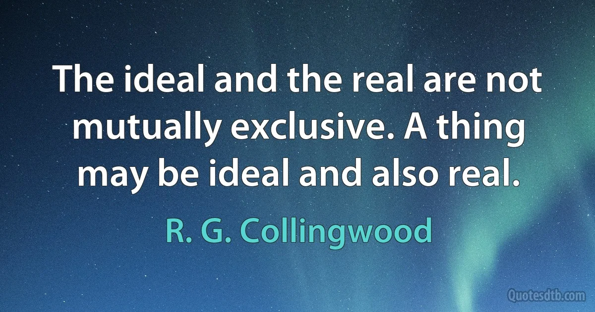 The ideal and the real are not mutually exclusive. A thing may be ideal and also real. (R. G. Collingwood)