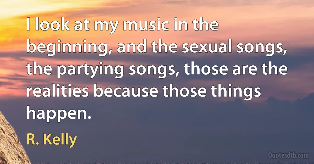 I look at my music in the beginning, and the sexual songs, the partying songs, those are the realities because those things happen. (R. Kelly)