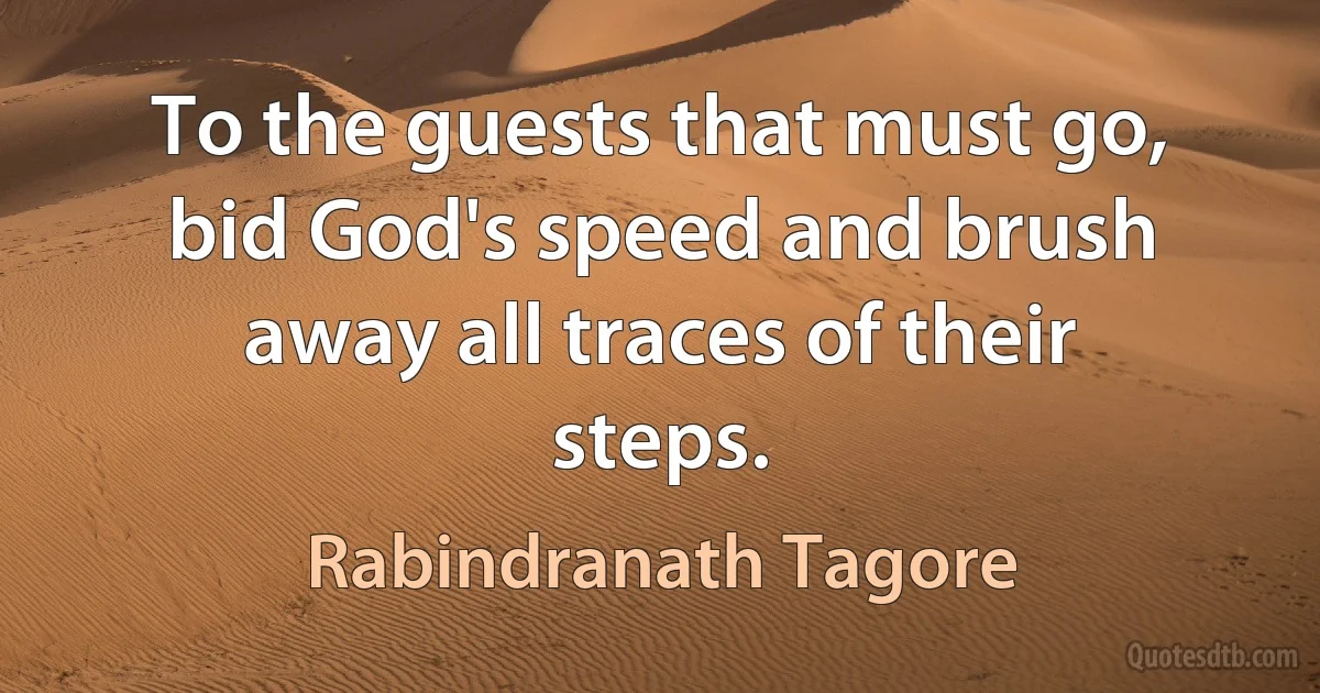 To the guests that must go, bid God's speed and brush away all traces of their steps. (Rabindranath Tagore)