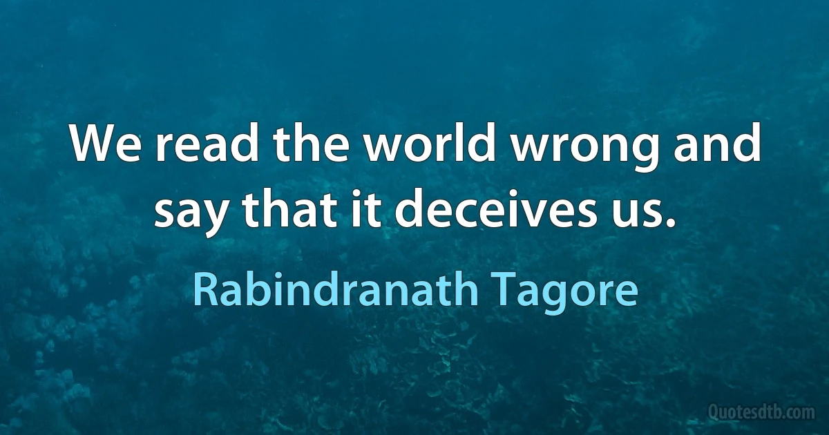 We read the world wrong and say that it deceives us. (Rabindranath Tagore)