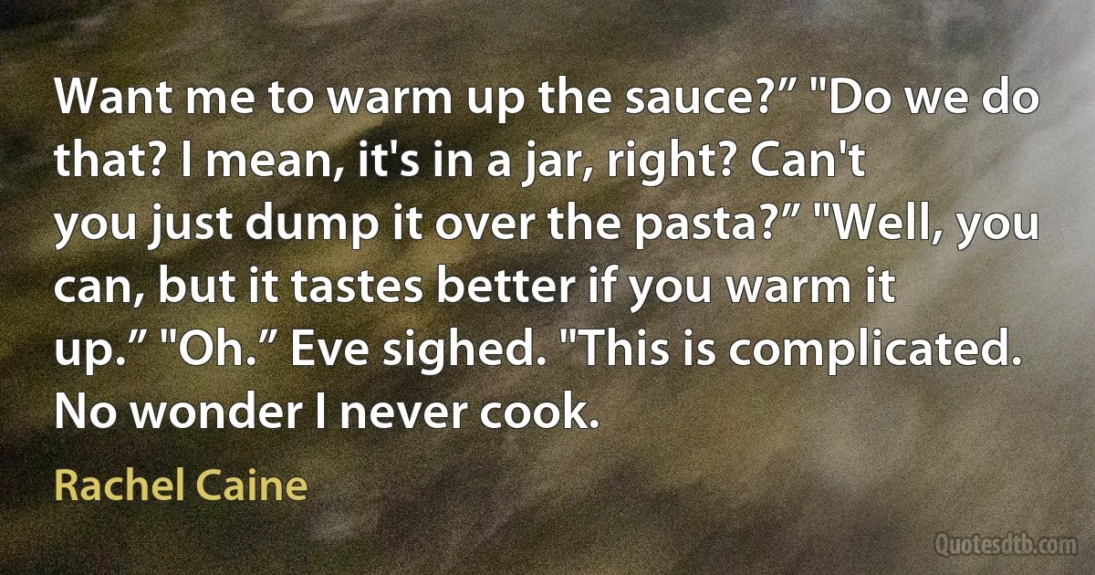 Want me to warm up the sauce?” "Do we do that? I mean, it's in a jar, right? Can't you just dump it over the pasta?” "Well, you can, but it tastes better if you warm it up.” "Oh.” Eve sighed. "This is complicated. No wonder I never cook. (Rachel Caine)