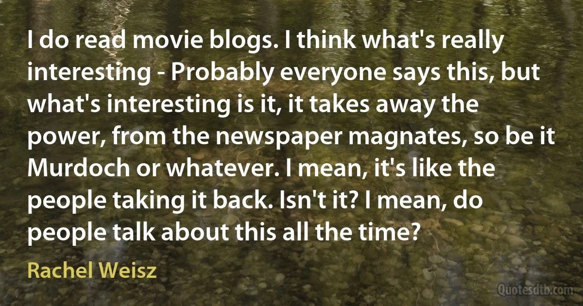 I do read movie blogs. I think what's really interesting - Probably everyone says this, but what's interesting is it, it takes away the power, from the newspaper magnates, so be it Murdoch or whatever. I mean, it's like the people taking it back. Isn't it? I mean, do people talk about this all the time? (Rachel Weisz)