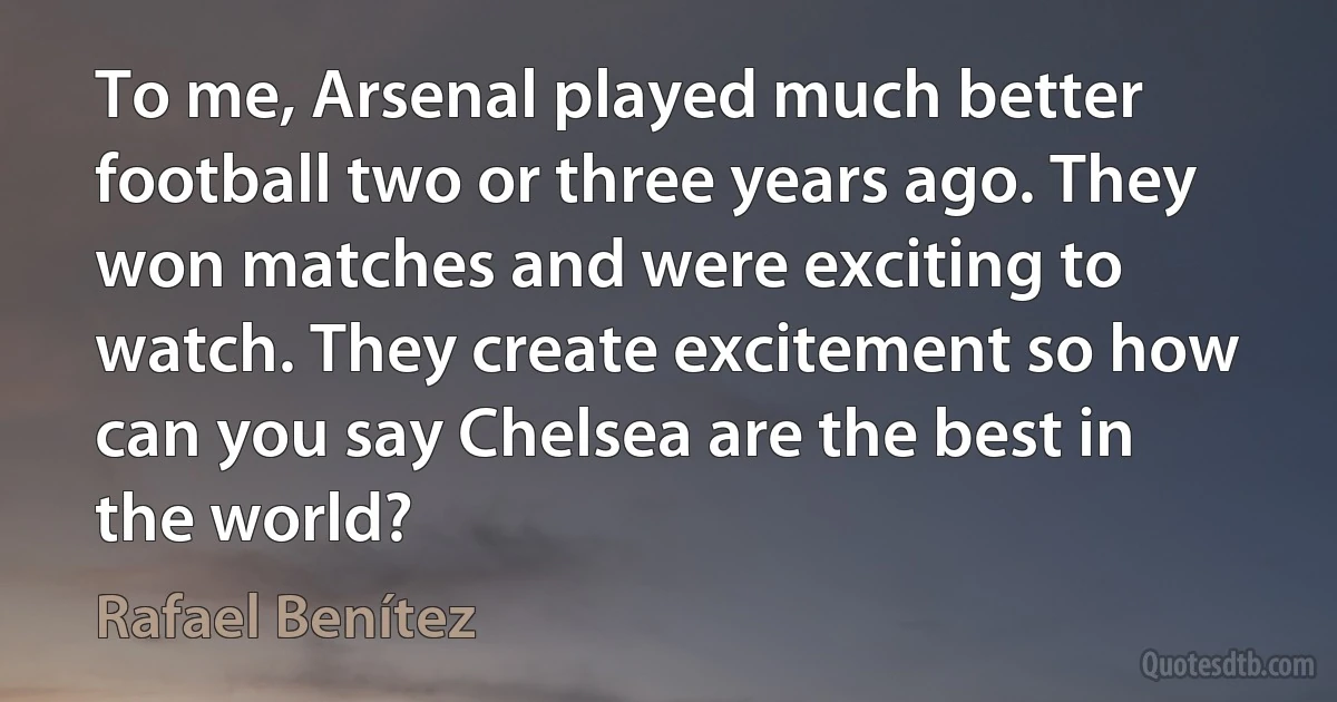 To me, Arsenal played much better football two or three years ago. They won matches and were exciting to watch. They create excitement so how can you say Chelsea are the best in the world? (Rafael Benítez)