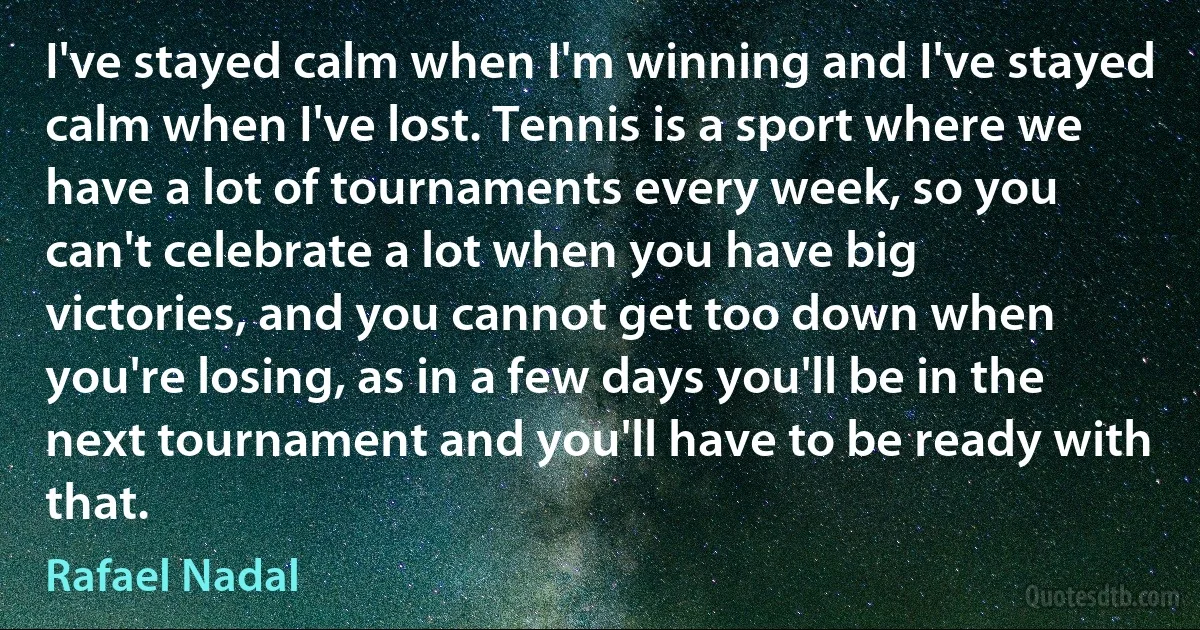 I've stayed calm when I'm winning and I've stayed calm when I've lost. Tennis is a sport where we have a lot of tournaments every week, so you can't celebrate a lot when you have big victories, and you cannot get too down when you're losing, as in a few days you'll be in the next tournament and you'll have to be ready with that. (Rafael Nadal)