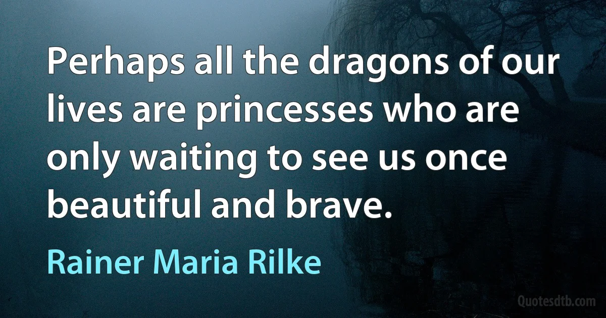 Perhaps all the dragons of our lives are princesses who are only waiting to see us once beautiful and brave. (Rainer Maria Rilke)