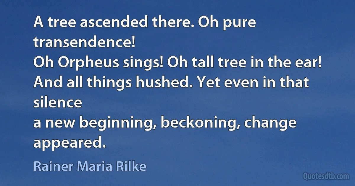 A tree ascended there. Oh pure transendence!
Oh Orpheus sings! Oh tall tree in the ear!
And all things hushed. Yet even in that silence
a new beginning, beckoning, change appeared. (Rainer Maria Rilke)