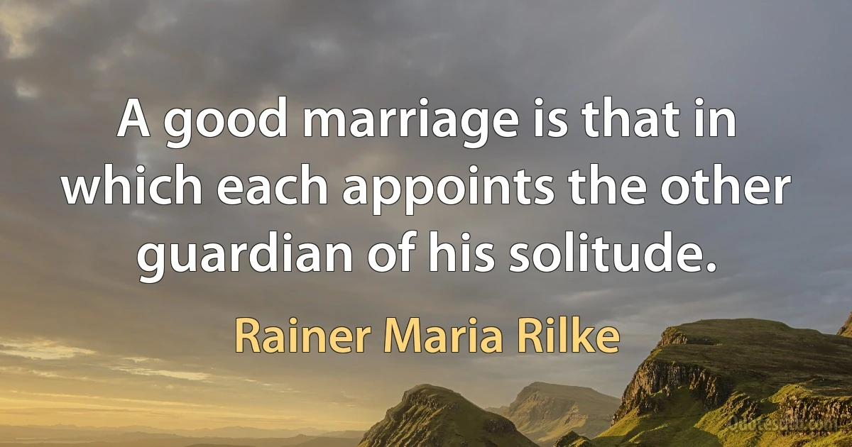 A good marriage is that in which each appoints the other guardian of his solitude. (Rainer Maria Rilke)