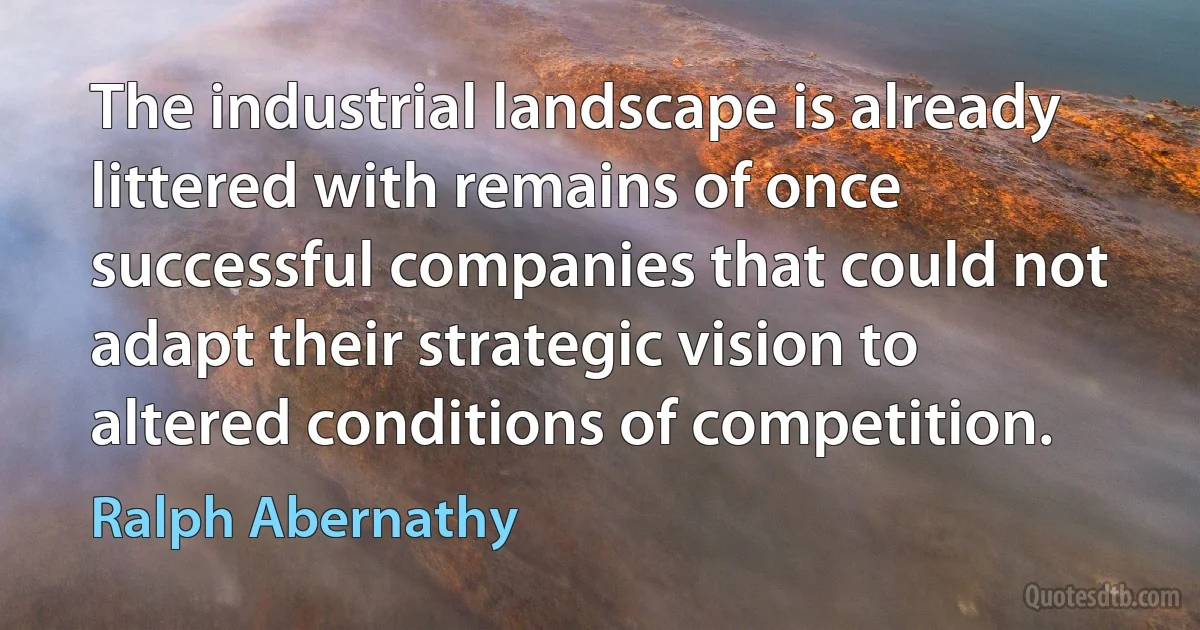 The industrial landscape is already littered with remains of once successful companies that could not adapt their strategic vision to altered conditions of competition. (Ralph Abernathy)