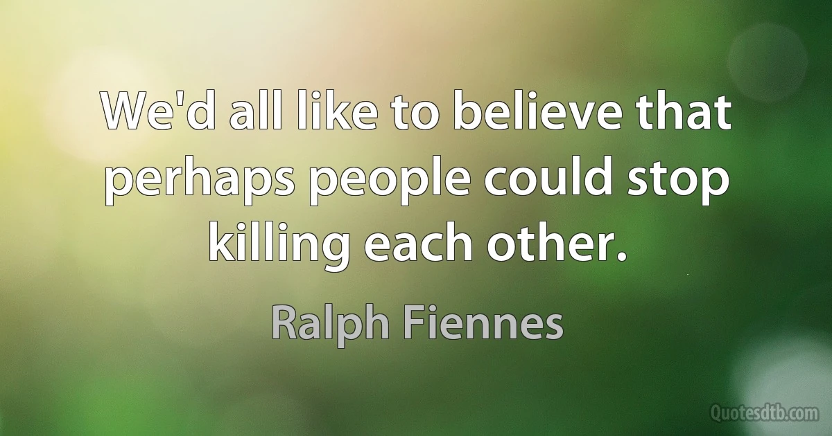 We'd all like to believe that perhaps people could stop killing each other. (Ralph Fiennes)