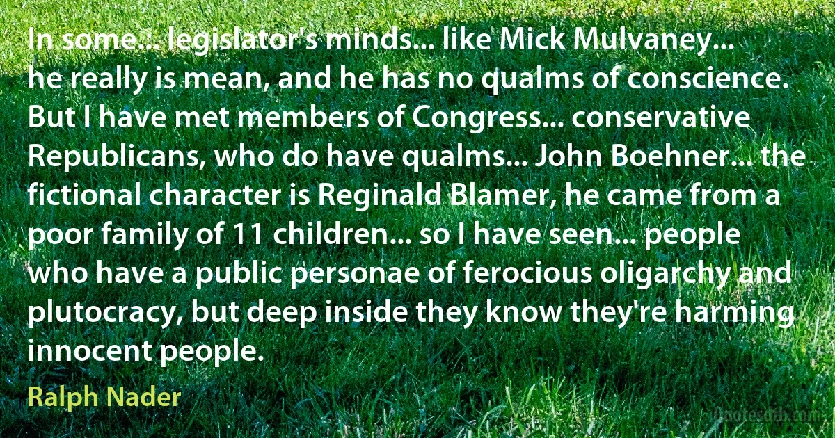 In some... legislator's minds... like Mick Mulvaney... he really is mean, and he has no qualms of conscience. But I have met members of Congress... conservative Republicans, who do have qualms... John Boehner... the fictional character is Reginald Blamer, he came from a poor family of 11 children... so I have seen... people who have a public personae of ferocious oligarchy and plutocracy, but deep inside they know they're harming innocent people. (Ralph Nader)