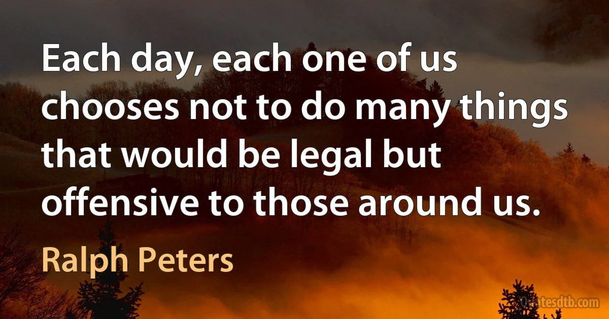 Each day, each one of us chooses not to do many things that would be legal but offensive to those around us. (Ralph Peters)