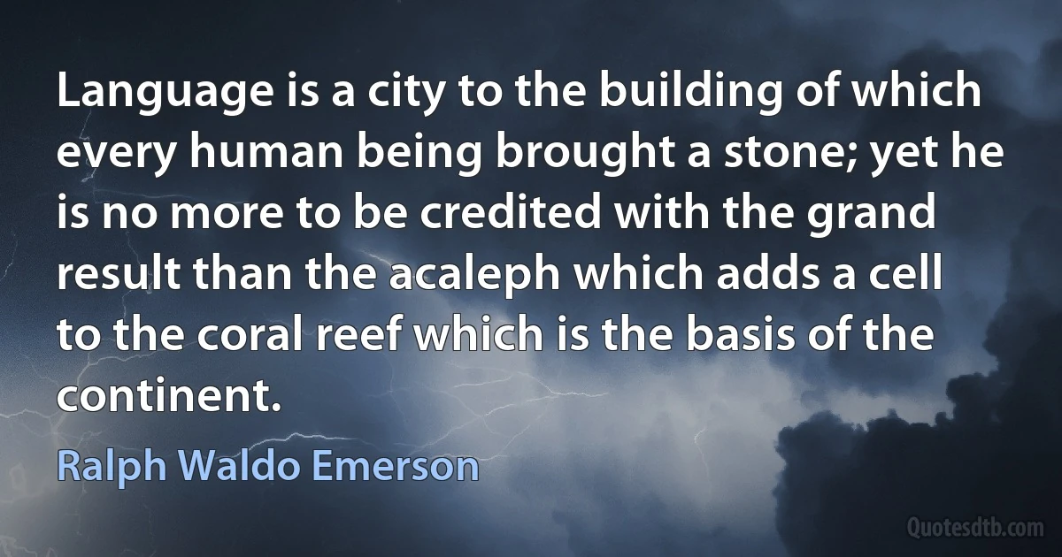 Language is a city to the building of which every human being brought a stone; yet he is no more to be credited with the grand result than the acaleph which adds a cell to the coral reef which is the basis of the continent. (Ralph Waldo Emerson)