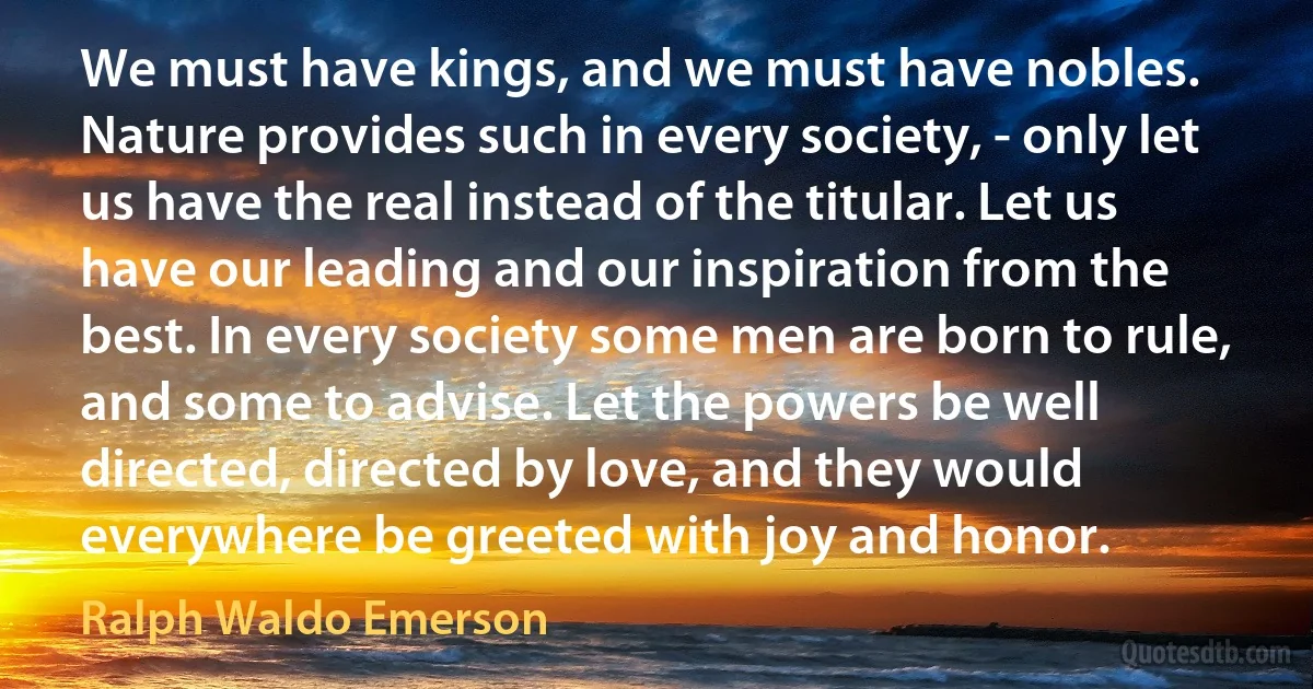 We must have kings, and we must have nobles. Nature provides such in every society, - only let us have the real instead of the titular. Let us have our leading and our inspiration from the best. In every society some men are born to rule, and some to advise. Let the powers be well directed, directed by love, and they would everywhere be greeted with joy and honor. (Ralph Waldo Emerson)