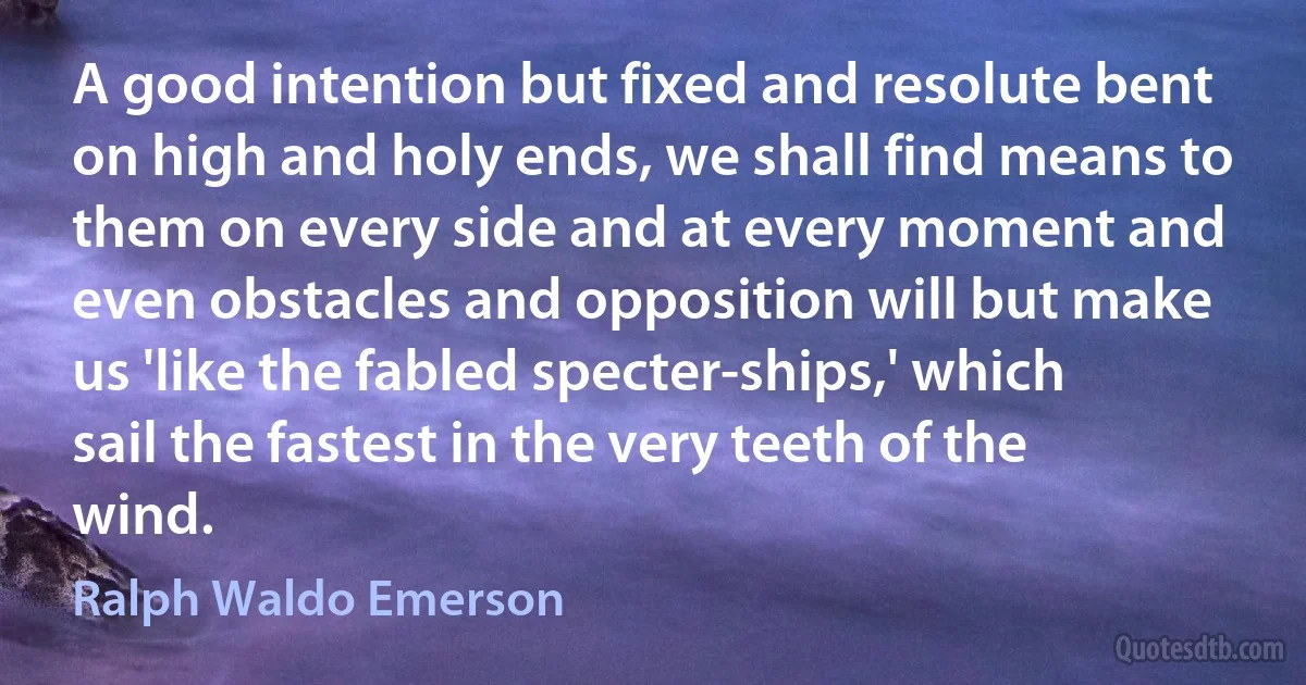 A good intention but fixed and resolute bent on high and holy ends, we shall find means to them on every side and at every moment and even obstacles and opposition will but make us 'like the fabled specter-ships,' which sail the fastest in the very teeth of the wind. (Ralph Waldo Emerson)