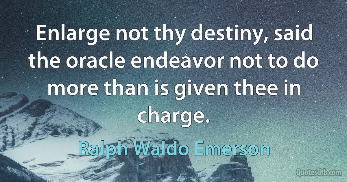 Enlarge not thy destiny, said the oracle endeavor not to do more than is given thee in charge. (Ralph Waldo Emerson)