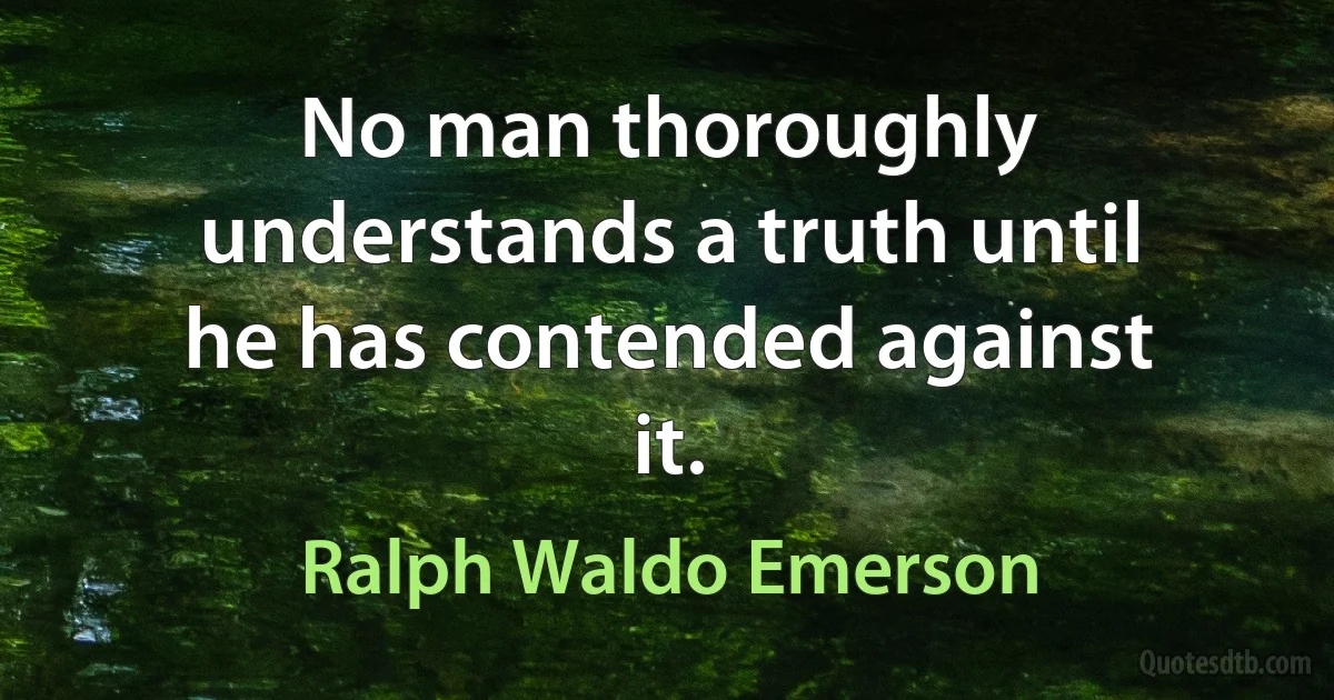 No man thoroughly understands a truth until he has contended against it. (Ralph Waldo Emerson)