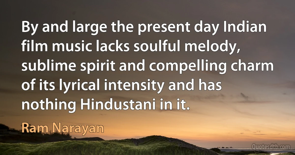 By and large the present day Indian film music lacks soulful melody, sublime spirit and compelling charm of its lyrical intensity and has nothing Hindustani in it. (Ram Narayan)