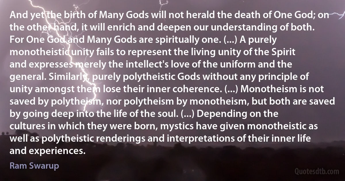 And yet the birth of Many Gods will not herald the death of One God; on the other hand, it will enrich and deepen our understanding of both. For One God and Many Gods are spiritually one. (...) A purely monotheistic unity fails to represent the living unity of the Spirit and expresses merely the intellect's love of the uniform and the general. Similarly, purely polytheistic Gods without any principle of unity amongst them lose their inner coherence. (...) Monotheism is not saved by polytheism, nor polytheism by monotheism, but both are saved by going deep into the life of the soul. (...) Depending on the cultures in which they were born, mystics have given monotheistic as well as polytheistic renderings and interpretations of their inner life and experiences. (Ram Swarup)