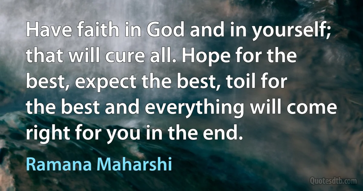 Have faith in God and in yourself; that will cure all. Hope for the best, expect the best, toil for the best and everything will come right for you in the end. (Ramana Maharshi)