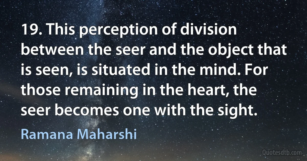 19. This perception of division between the seer and the object that is seen, is situated in the mind. For those remaining in the heart, the seer becomes one with the sight. (Ramana Maharshi)