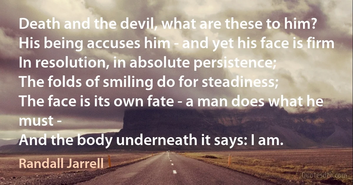 Death and the devil, what are these to him?
His being accuses him - and yet his face is firm
In resolution, in absolute persistence;
The folds of smiling do for steadiness;
The face is its own fate - a man does what he must -
And the body underneath it says: I am. (Randall Jarrell)