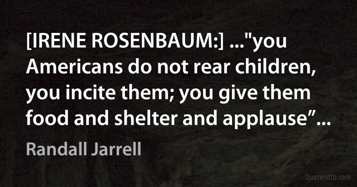 [IRENE ROSENBAUM:] ..."you Americans do not rear children, you incite them; you give them food and shelter and applause”... (Randall Jarrell)