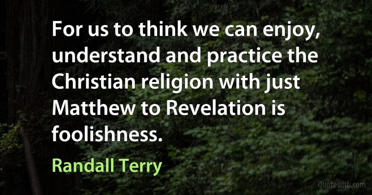 For us to think we can enjoy, understand and practice the Christian religion with just Matthew to Revelation is foolishness. (Randall Terry)