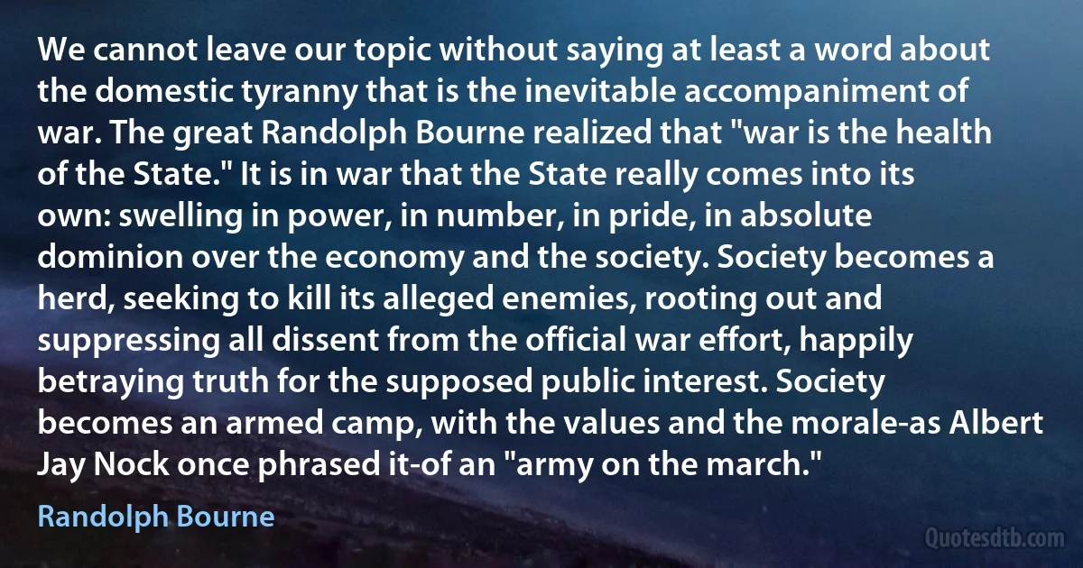 We cannot leave our topic without saying at least a word about the domestic tyranny that is the inevitable accompaniment of war. The great Randolph Bourne realized that "war is the health of the State." It is in war that the State really comes into its own: swelling in power, in number, in pride, in absolute dominion over the economy and the society. Society becomes a herd, seeking to kill its alleged enemies, rooting out and suppressing all dissent from the official war effort, happily betraying truth for the supposed public interest. Society becomes an armed camp, with the values and the morale-as Albert Jay Nock once phrased it-of an "army on the march." (Randolph Bourne)