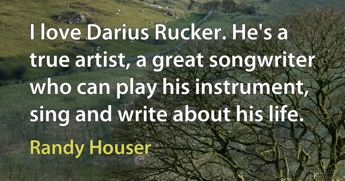 I love Darius Rucker. He's a true artist, a great songwriter who can play his instrument, sing and write about his life. (Randy Houser)