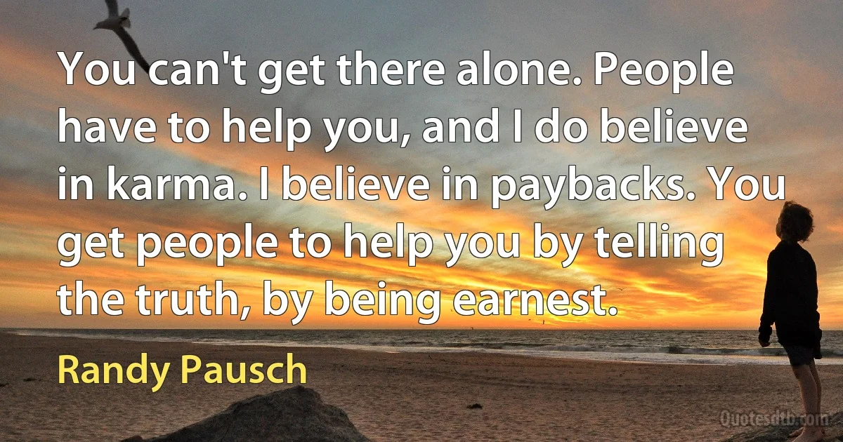 You can't get there alone. People have to help you, and I do believe in karma. I believe in paybacks. You get people to help you by telling the truth, by being earnest. (Randy Pausch)