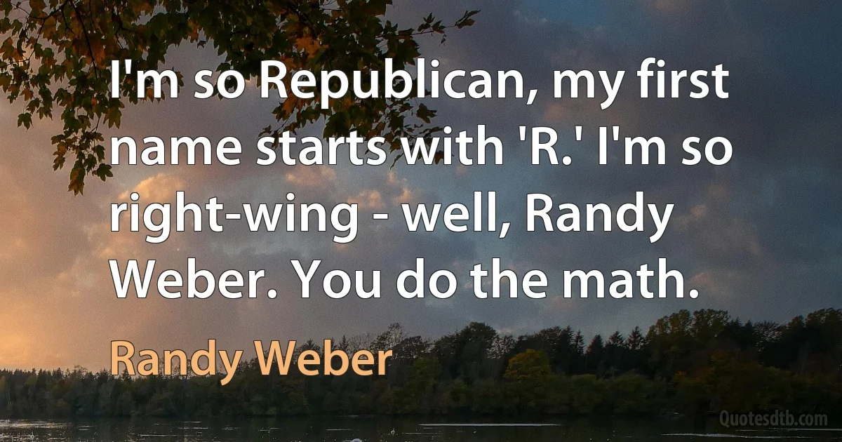 I'm so Republican, my first name starts with 'R.' I'm so right-wing - well, Randy Weber. You do the math. (Randy Weber)