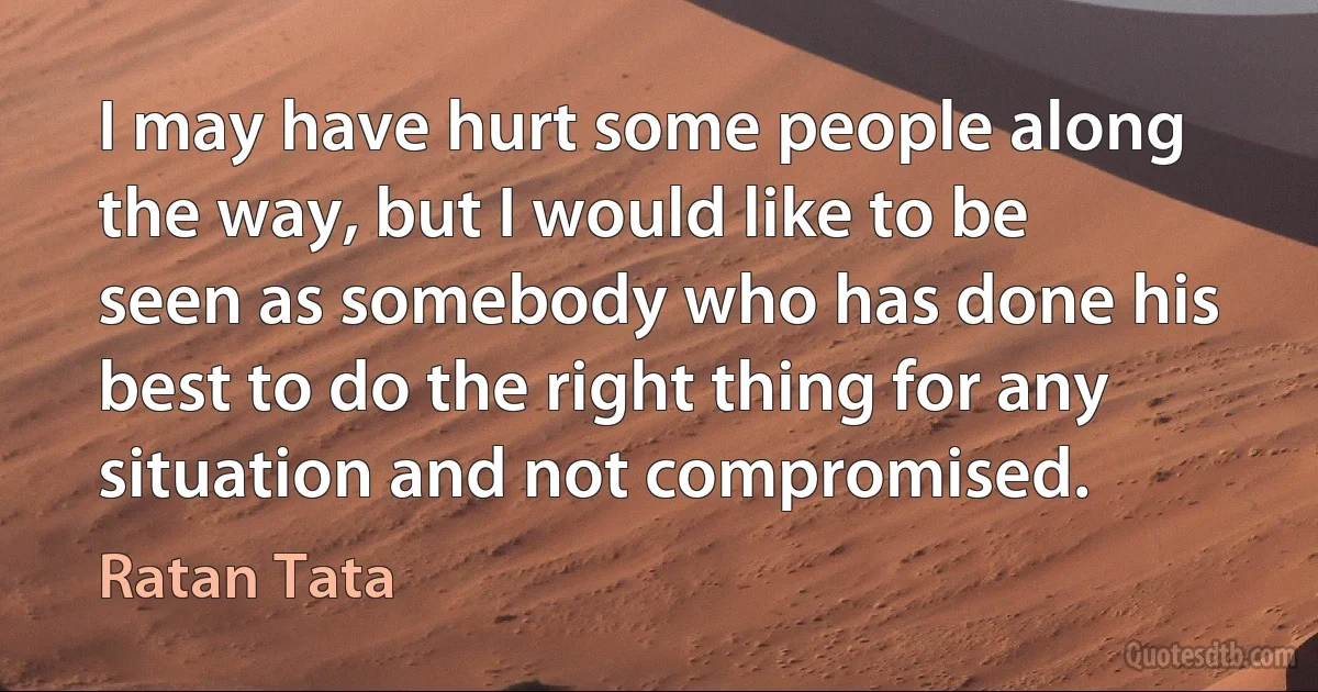 I may have hurt some people along the way, but I would like to be seen as somebody who has done his best to do the right thing for any situation and not compromised. (Ratan Tata)