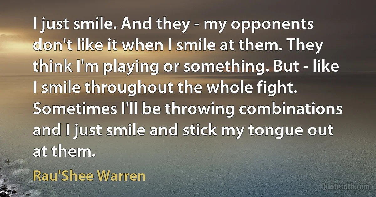 I just smile. And they - my opponents don't like it when I smile at them. They think I'm playing or something. But - like I smile throughout the whole fight. Sometimes I'll be throwing combinations and I just smile and stick my tongue out at them. (Rau'Shee Warren)